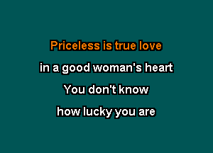 Priceless is true love
in a good woman's heart

You don't know

how lucky you are