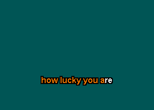 how lucky you are