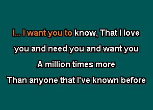 l... I want you to know, That I love
you and need you and want you
A million times more

Than anyone that I've known before