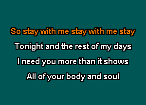 So stay with me stay with me stay
Tonight and the rest of my days
I need you more than it shows

All ofyour body and soul