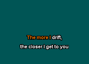 The more I drift,

the closer I get to you