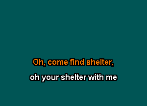 Oh, come find shelter,

oh your shelter with me