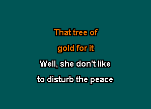 That tree of
gold for it
Well, she don't like

to disturb the peace