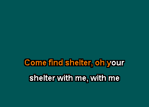 Come find shelter, oh your

shelter with me, with me