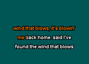wind that blows, It's blowin'

me back home. said I've

found the wind that blows