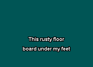 This rusty floor

board under my feet