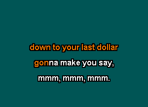 Drink it on up til you're

down to your last dollar
gonna make you say,

lwler