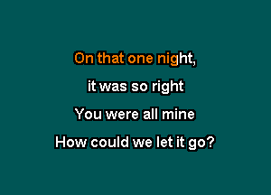 On that one night,
it was so right

You were all mine

How could we let it go?