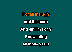 For all the ugly

and the tears

And girl I'm sorry

For wasting

all those years