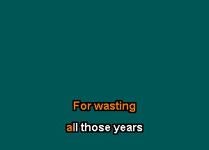 For wasting

all those years