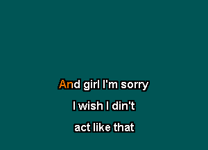 And girl I'm sorry
lwish l din't
act like that