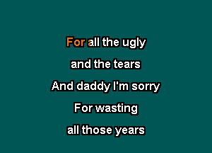 For all the ugly

and the tears

And daddy I'm sorry

For wasting

all those years