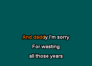 And daddy I'm sorry

For wasting

all those years