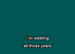 For wasting

all those years