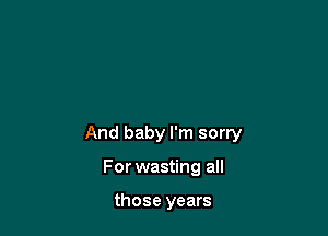 And baby I'm sorry

For wasting all

those years