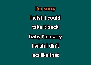I'm sorry
lwish I could

take it back

baby I'm sorry
lwish l din't
act like that