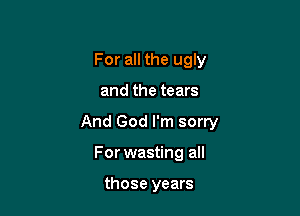 For all the ugly

and the tears

And God I'm sorry

For wasting all

those years