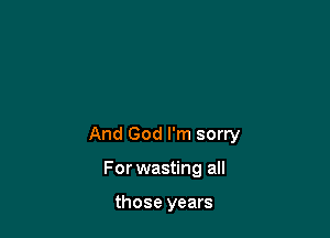 And God I'm sorry

For wasting all

those years