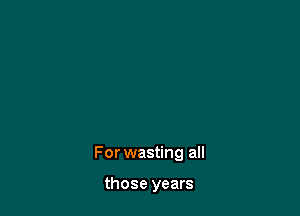 For wasting all

those years