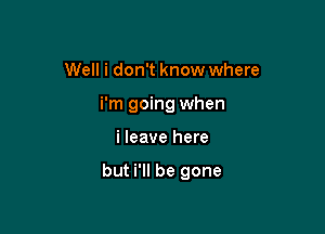 Well i don't know where
i'm going when

i leave here

but i'll be gone