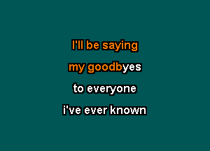 I'll be saying

my goodbyes
to everyone

i've ever known