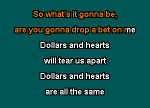 So whatls it gonna be,

are you gonna drop a bet on me
Dollars and hearts
will tear us apart
Dollars and hearts

are all the same