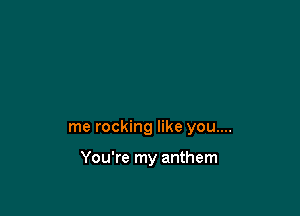 me rocking like you....

You're my anthem