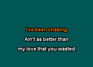 I've been chasing

Ain't as better than

my love that you wasted