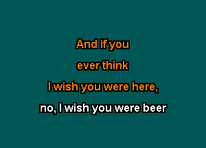 And if you
ever think

I wish you were here,

no, I wish you were beer