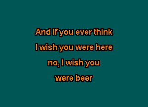 And ifyou ever think

lwish you were here

no, I wish you

were beer