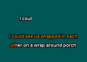 lcould see us wrapped in each

other on a wrap around porch