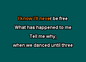 I know i'll never be free

What has happened to me

Tell me why,

when we danced until three