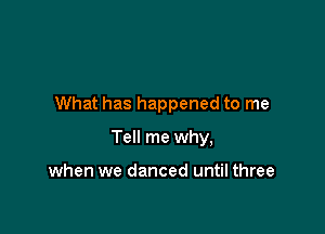 What has happened to me

Tell me why,

when we danced until three