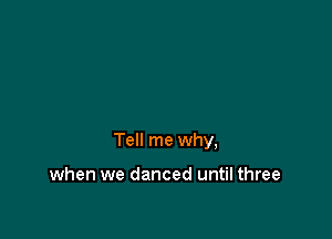 Tell me why,

when we danced until three