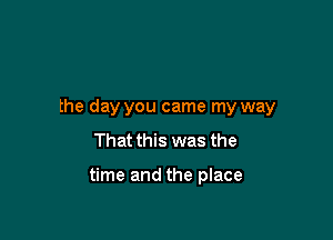 the day you came my way
That this was the

time and the place