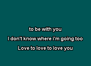 to be with you

ldon't know where i'm going too

Love to love to love you