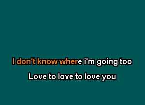 ldon't know where i'm going too

Love to love to love you