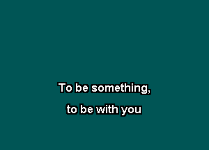 To be something,

to be with you