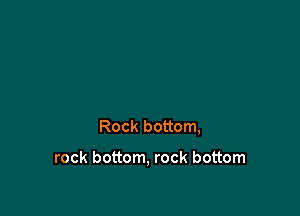 Rock bottom,

rock bottom, rock bottom