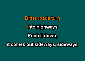 Bitter roads turn
into highways

Push it down,

it comes out sideways, sideways