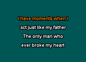 I have moments when I

actjust like my father

The only man who

ever broke my heart