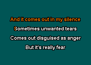 And it comes out in my silence

Sometimes unwanted tears

Comes out disguised as anger

But it's really fear