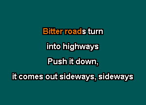 Bitter roads turn
into highways

Push it down,

it comes out sideways, sideways