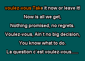 voulez-vous Take it now or leave it!
Now is all we get,
Nothing promised, no regrets.
Voulez-vous, Ain t no big decision,
You know what to do.

La question oest voulez-vous ......