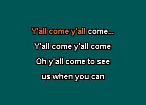 Y'all come y'all come...

Y'all come y'all come
0h y'all come to see

us when you can