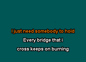 ljust need somebody to hold

Every bridge that i

cross keeps on burning