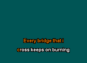 Every bridge thati

cross keeps on burning