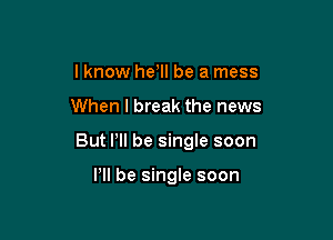 lknow he, be a mess

When I break the news

But Pll be single soon

VII be single soon