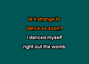 Is it strange to
dance so soon?

I danced myself

right out the womb