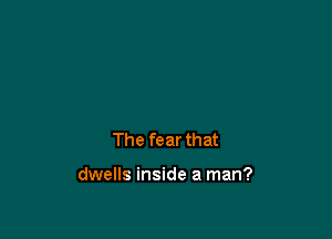 The fear that

dwells inside a man?